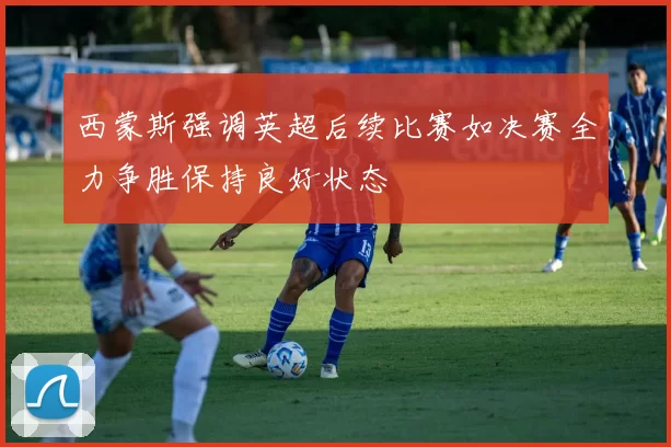 西蒙斯强调英超后续比赛如决赛全力争胜保持良好状态