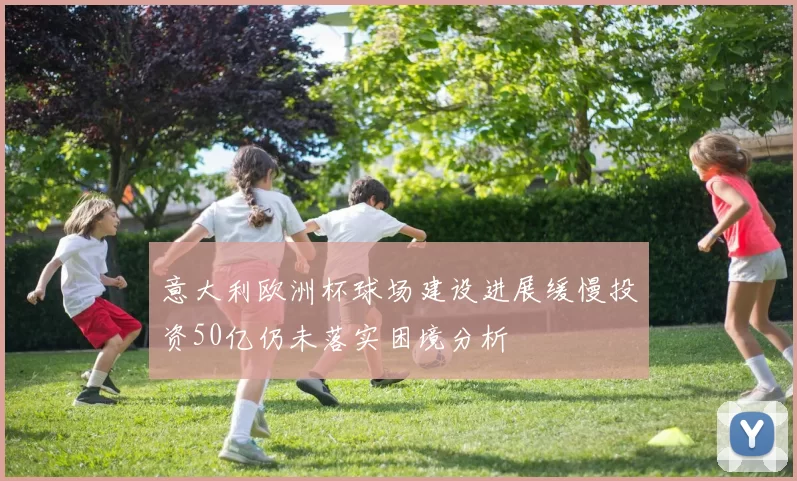 意大利欧洲杯球场建设进展缓慢投资50亿仍未落实困境分析