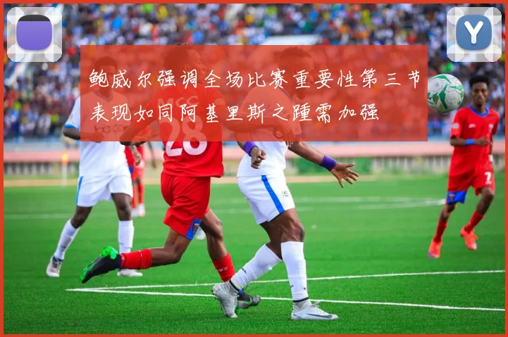 鲍威尔强调全场比赛重要性第三节表现如同阿基里斯之踵需加强