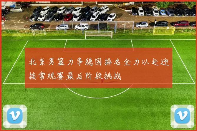 北京男篮力争稳固排名全力以赴迎接常规赛最后阶段挑战