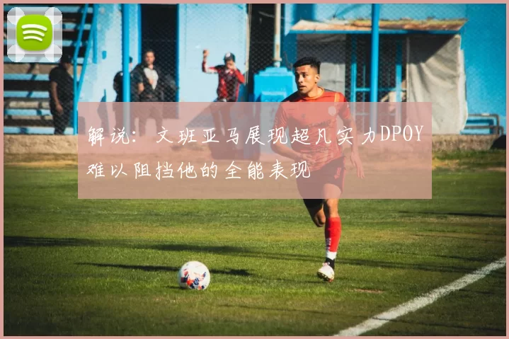 解说：文班亚马展现超凡实力DPOY难以阻挡他的全能表现