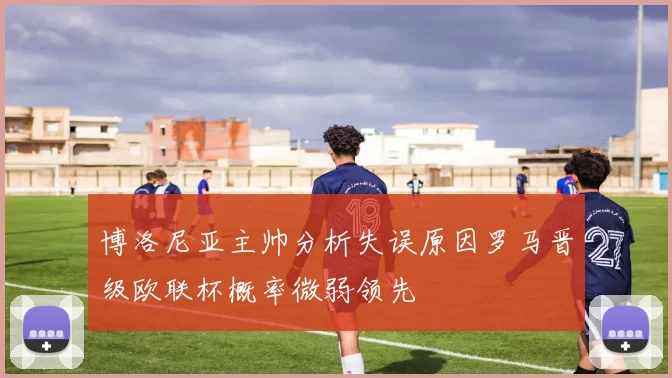 博洛尼亚主帅分析失误原因罗马晋级欧联杯概率微弱领先