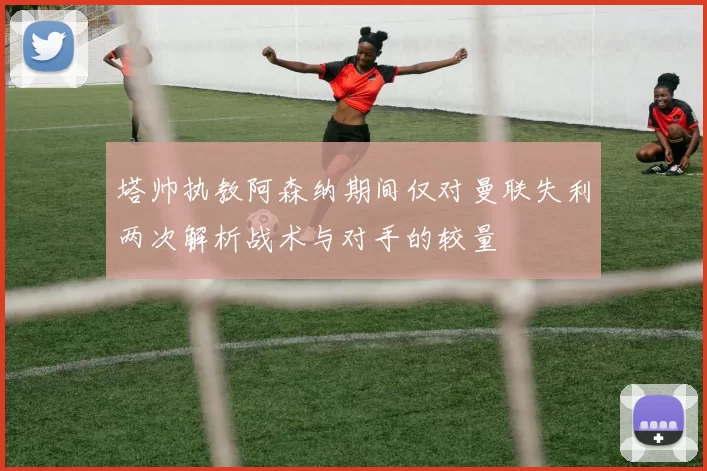 塔帅执教阿森纳期间仅对曼联失利两次解析战术与对手的较量