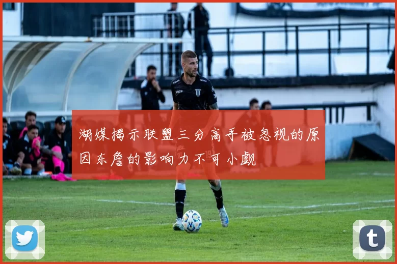 湖媒揭示联盟三分高手被忽视的原因东詹的影响力不可小觑
