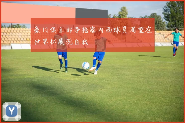 豪门俱乐部争抢塞内西球员渴望在世界杯展现自我