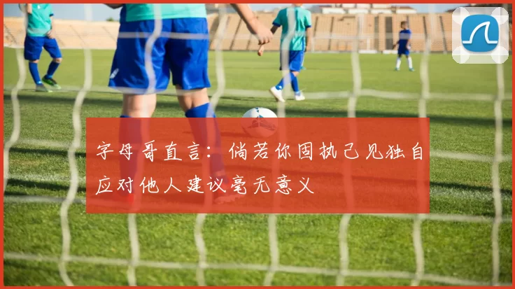 字母哥直言：倘若你固执己见独自应对他人建议毫无意义