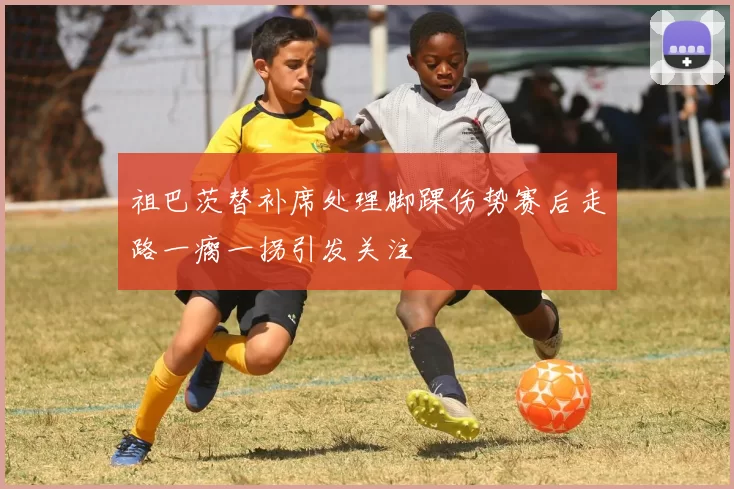 祖巴茨替补席处理脚踝伤势赛后走路一瘸一拐引发关注